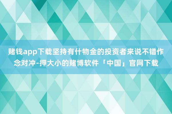 赌钱app下载坚持有什物金的投资者来说不错作念对冲-押大小的赌博软件「中国」官网下载
