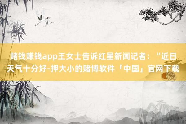 赌钱赚钱app王女士告诉红星新闻记者：“近日天气十分好-押大小的赌博软件「中国」官网下载