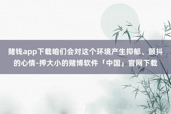 赌钱app下载咱们会对这个环境产生抑郁、颤抖的心情-押大小的赌博软件「中国」官网下载