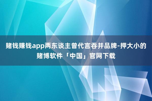 赌钱赚钱app两东谈主曾代言吞并品牌-押大小的赌博软件「中国」官网下载
