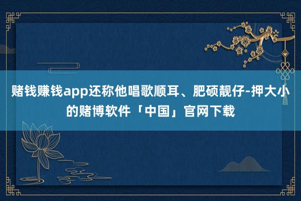 赌钱赚钱app还称他唱歌顺耳、肥硕靓仔-押大小的赌博软件「中国」官网下载