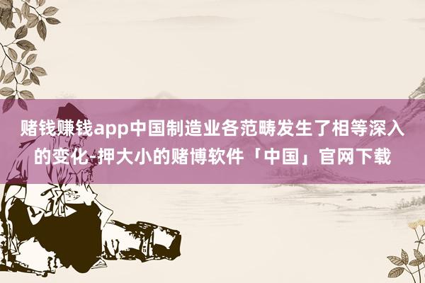 赌钱赚钱app中国制造业各范畴发生了相等深入的变化-押大小的赌博软件「中国」官网下载
