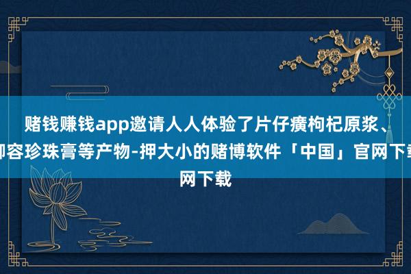 赌钱赚钱app邀请人人体验了片仔癀枸杞原浆、御容珍珠膏等产物-押大小的赌博软件「中国」官网下载