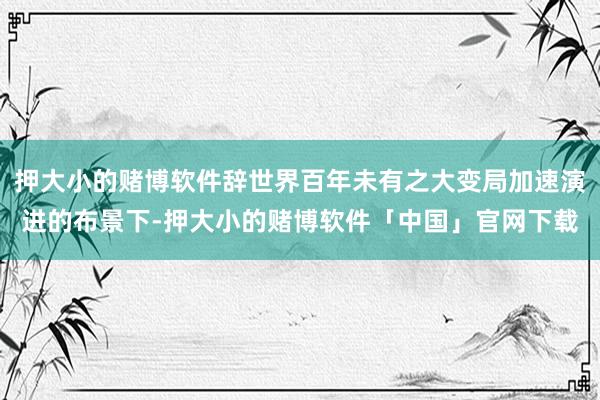 押大小的赌博软件辞世界百年未有之大变局加速演进的布景下-押大小的赌博软件「中国」官网下载