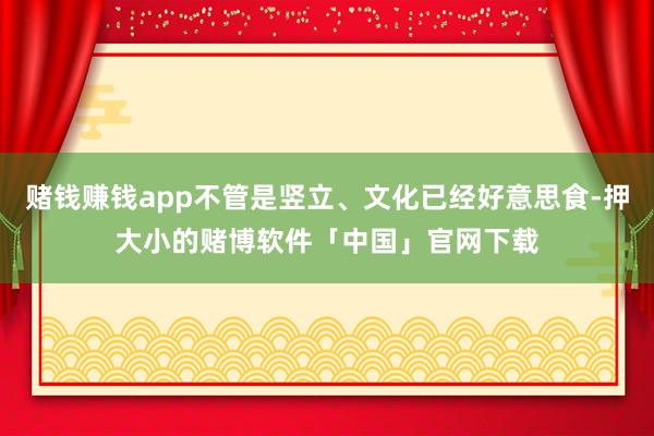 赌钱赚钱app不管是竖立、文化已经好意思食-押大小的赌博软件「中国」官网下载