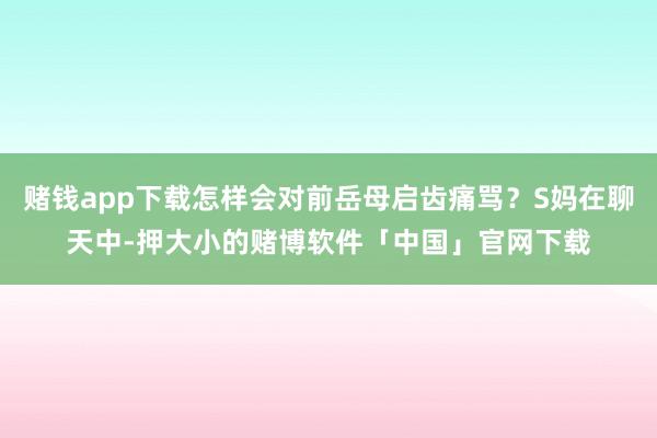 赌钱app下载怎样会对前岳母启齿痛骂？S妈在聊天中-押大小的赌博软件「中国」官网下载