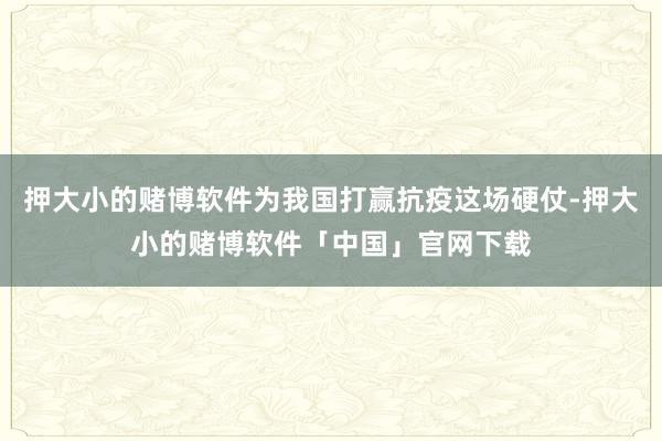 押大小的赌博软件为我国打赢抗疫这场硬仗-押大小的赌博软件「中国」官网下载