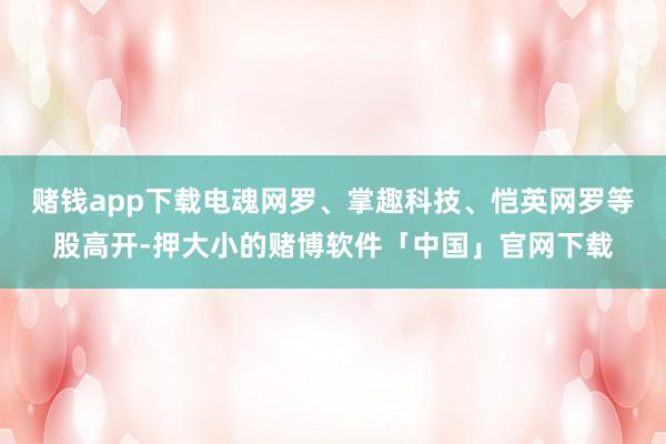 赌钱app下载电魂网罗、掌趣科技、恺英网罗等股高开-押大小的赌博软件「中国」官网下载