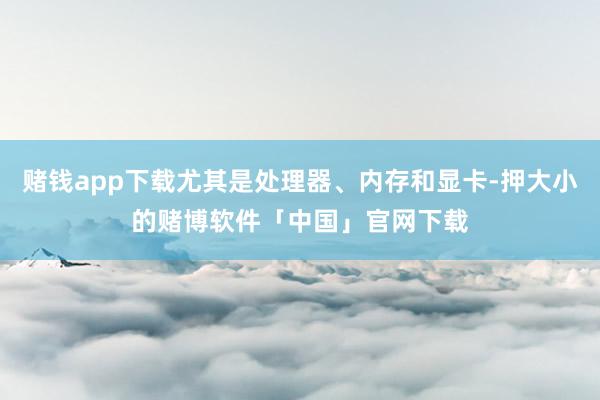 赌钱app下载尤其是处理器、内存和显卡-押大小的赌博软件「中国」官网下载