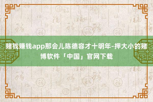 赌钱赚钱app那会儿陈德容才十明年-押大小的赌博软件「中国」官网下载