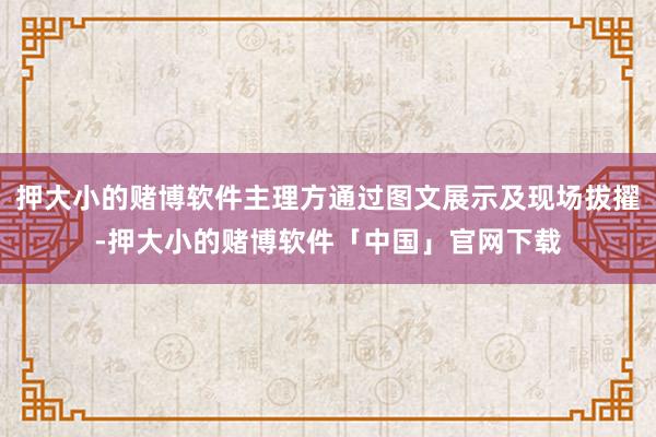 押大小的赌博软件主理方通过图文展示及现场拔擢-押大小的赌博软件「中国」官网下载