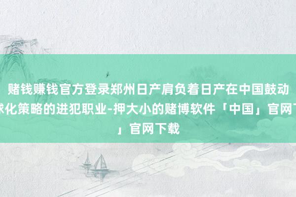 赌钱赚钱官方登录郑州日产肩负着日产在中国鼓动全球化策略的进犯职业-押大小的赌博软件「中国」官网下载
