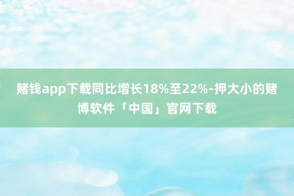 赌钱app下载同比增长18%至22%-押大小的赌博软件「中国」官网下载