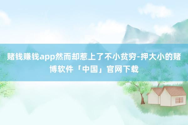赌钱赚钱app然而却惹上了不小贫穷-押大小的赌博软件「中国」官网下载