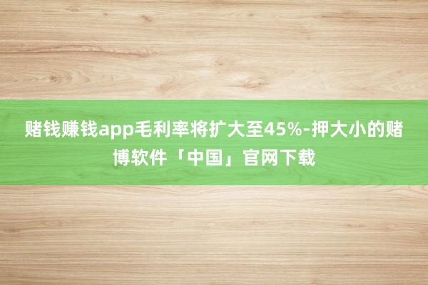 赌钱赚钱app毛利率将扩大至45%-押大小的赌博软件「中国」官网下载