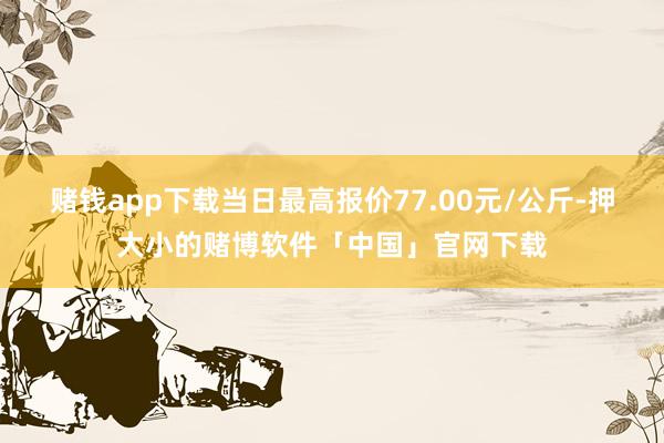 赌钱app下载当日最高报价77.00元/公斤-押大小的赌博软件「中国」官网下载