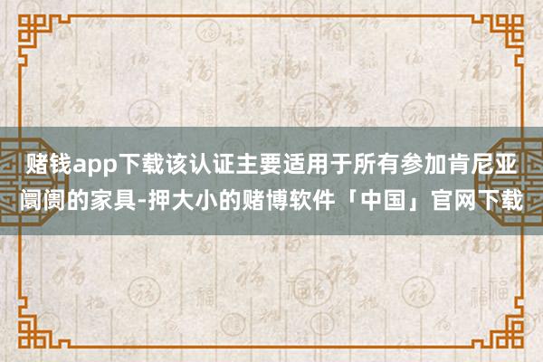 赌钱app下载该认证主要适用于所有参加肯尼亚阛阓的家具-押大小的赌博软件「中国」官网下载