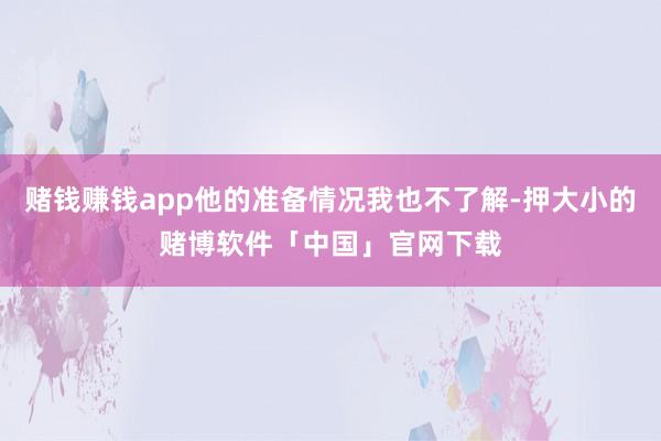 赌钱赚钱app他的准备情况我也不了解-押大小的赌博软件「中国」官网下载