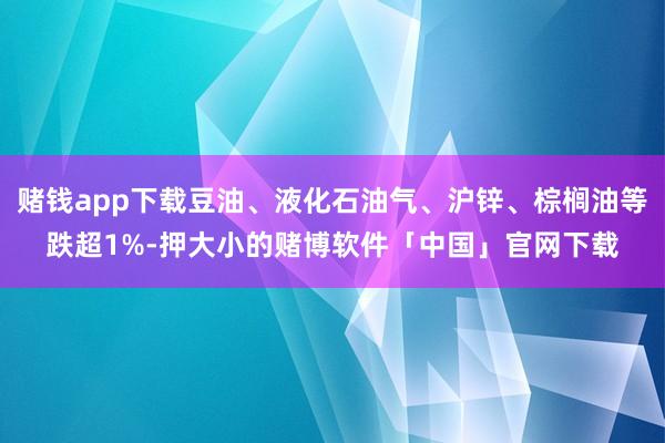 赌钱app下载豆油、液化石油气、沪锌、棕榈油等跌超1%-押大小的赌博软件「中国」官网下载