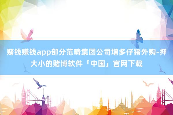 赌钱赚钱app部分范畴集团公司增多仔猪外购-押大小的赌博软件「中国」官网下载
