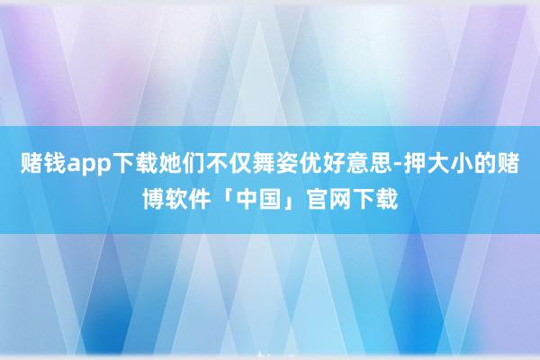 赌钱app下载她们不仅舞姿优好意思-押大小的赌博软件「中国」官网下载
