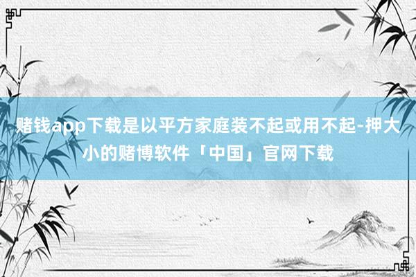 赌钱app下载是以平方家庭装不起或用不起-押大小的赌博软件「中国」官网下载