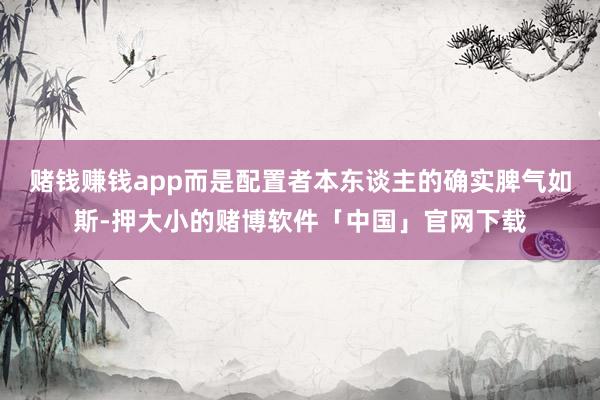 赌钱赚钱app而是配置者本东谈主的确实脾气如斯-押大小的赌博软件「中国」官网下载
