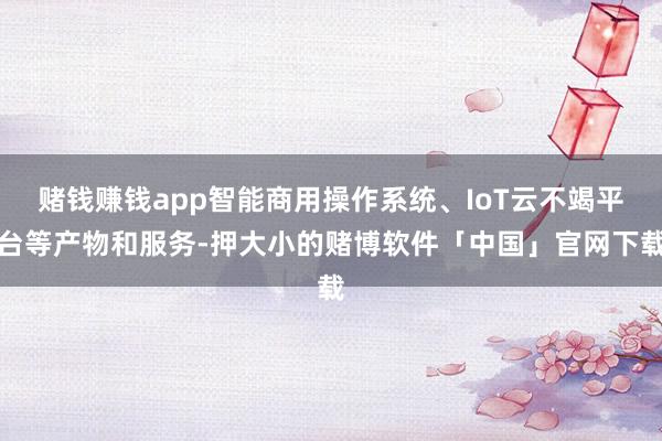 赌钱赚钱app智能商用操作系统、IoT云不竭平台等产物和服务-押大小的赌博软件「中国」官网下载