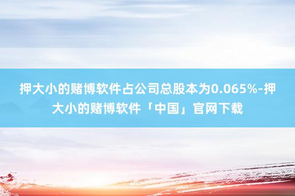 押大小的赌博软件占公司总股本为0.065%-押大小的赌博软件「中国」官网下载