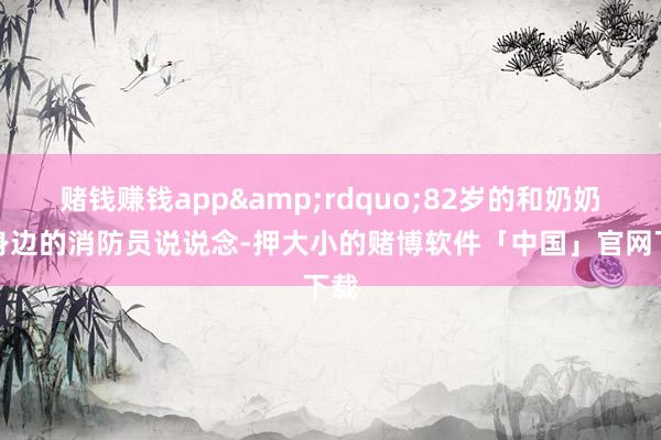 赌钱赚钱app&rdquo;82岁的和奶奶对身边的消防员说说念-押大小的赌博软件「中国」官网下载