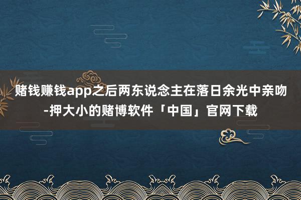 赌钱赚钱app之后两东说念主在落日余光中亲吻-押大小的赌博软件「中国」官网下载