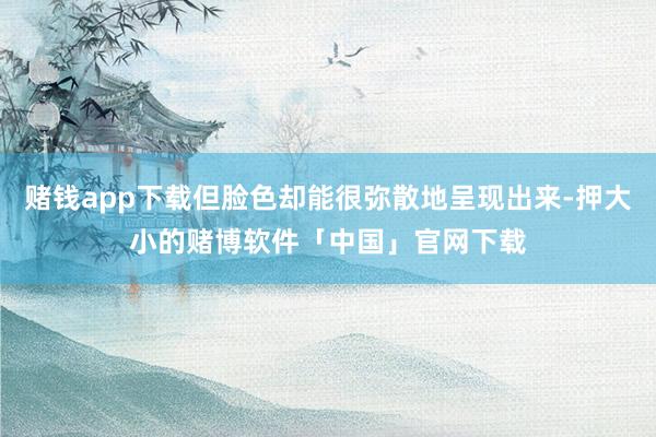 赌钱app下载但脸色却能很弥散地呈现出来-押大小的赌博软件「中国」官网下载