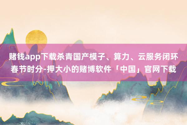 赌钱app下载杀青国产模子、算力、云服务闭环春节时分-押大小的赌博软件「中国」官网下载
