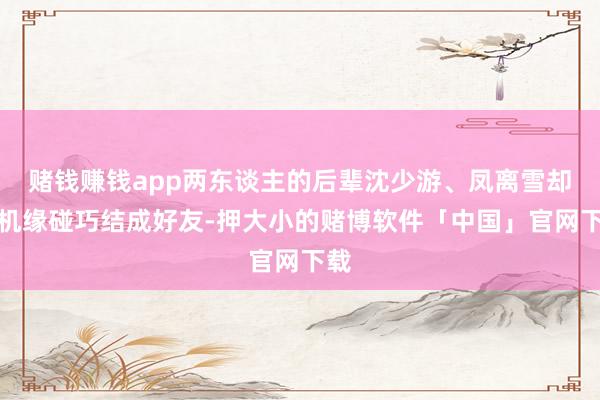 赌钱赚钱app两东谈主的后辈沈少游、凤离雪却因机缘碰巧结成好友-押大小的赌博软件「中国」官网下载