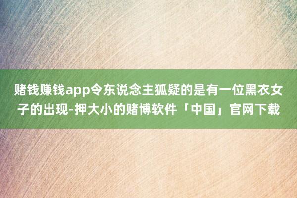 赌钱赚钱app令东说念主狐疑的是有一位黑衣女子的出现-押大小的赌博软件「中国」官网下载