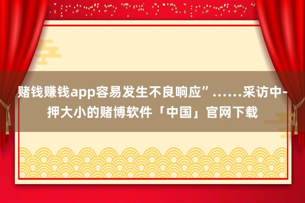 赌钱赚钱app容易发生不良响应”……采访中-押大小的赌博软件「中国」官网下载