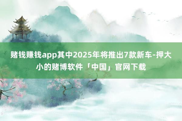 赌钱赚钱app其中2025年将推出7款新车-押大小的赌博软件「中国」官网下载