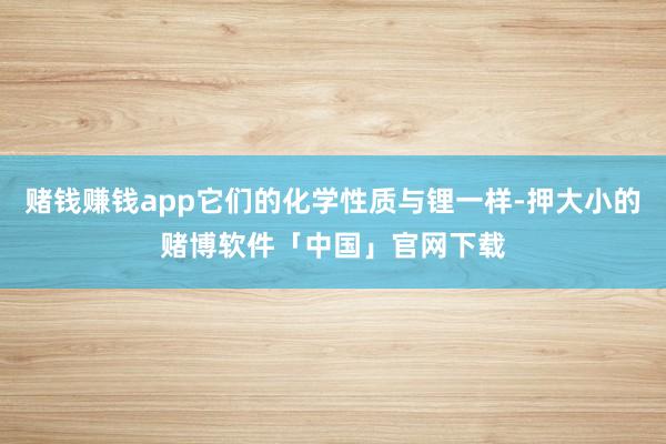 赌钱赚钱app它们的化学性质与锂一样-押大小的赌博软件「中国」官网下载
