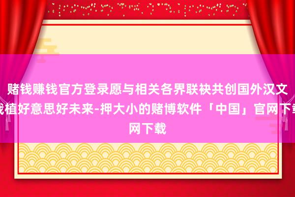 赌钱赚钱官方登录愿与相关各界联袂共创国外汉文栽植好意思好未来-押大小的赌博软件「中国」官网下载