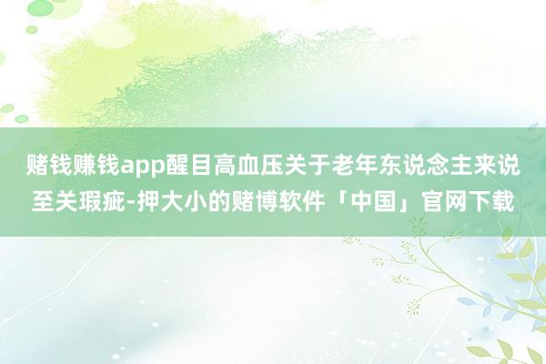 赌钱赚钱app醒目高血压关于老年东说念主来说至关瑕疵-押大小的赌博软件「中国」官网下载