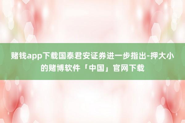 赌钱app下载　　国泰君安证券进一步指出-押大小的赌博软件「中国」官网下载