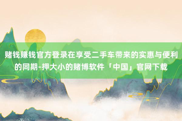 赌钱赚钱官方登录在享受二手车带来的实惠与便利的同期-押大小的赌博软件「中国」官网下载