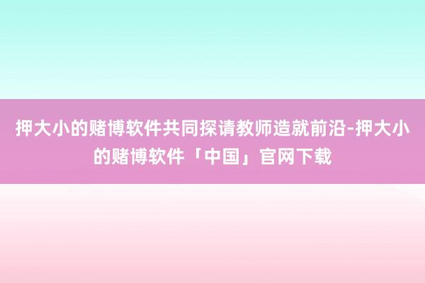 押大小的赌博软件共同探请教师造就前沿-押大小的赌博软件「中国」官网下载