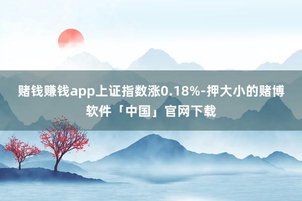 赌钱赚钱app上证指数涨0.18%-押大小的赌博软件「中国」官网下载