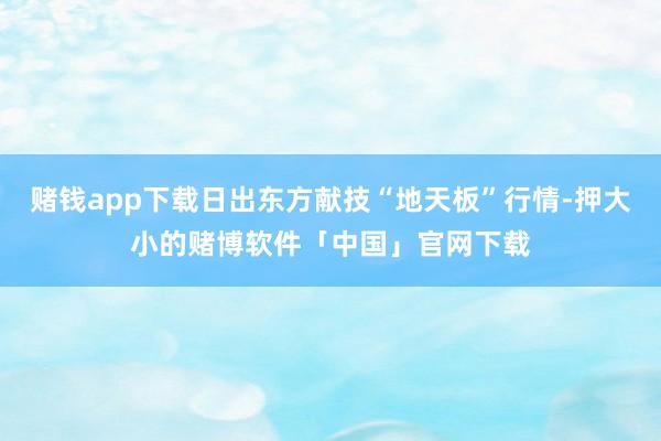 赌钱app下载日出东方献技“地天板”行情-押大小的赌博软件「中国」官网下载