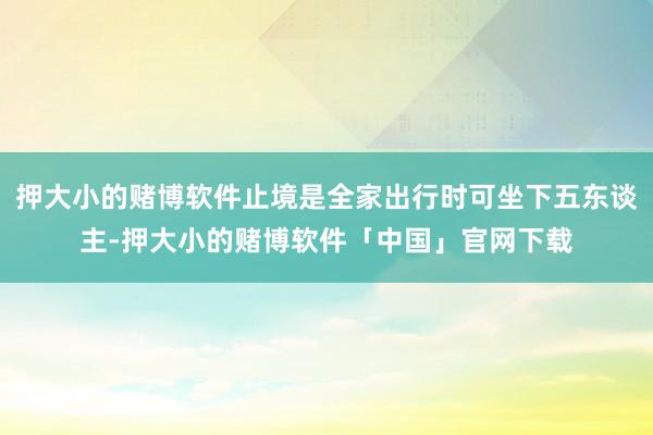押大小的赌博软件止境是全家出行时可坐下五东谈主-押大小的赌博软件「中国」官网下载