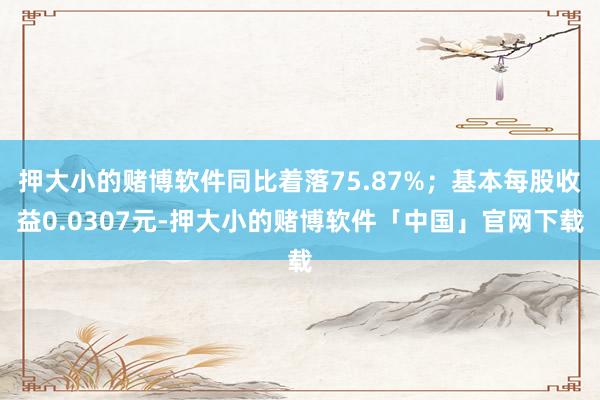 押大小的赌博软件同比着落75.87%；基本每股收益0.0307元-押大小的赌博软件「中国」官网下载