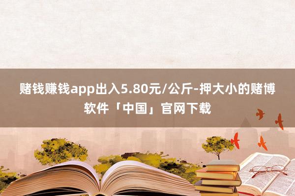 赌钱赚钱app出入5.80元/公斤-押大小的赌博软件「中国」官网下载