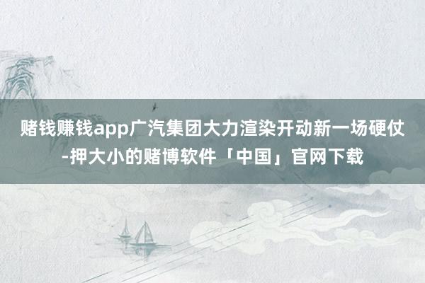 赌钱赚钱app广汽集团大力渲染开动新一场硬仗-押大小的赌博软件「中国」官网下载