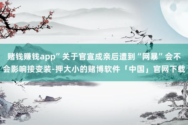 赌钱赚钱app”关于官宣成亲后遭到“网暴”会不会影响接变装-押大小的赌博软件「中国」官网下载